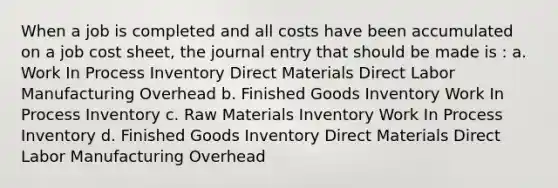 When a job is completed and all costs have been accumulated on a job cost sheet, the journal entry that should be made is : a. Work In Process Inventory Direct Materials Direct Labor Manufacturing Overhead b. Finished Goods Inventory Work In Process Inventory c. Raw Materials Inventory Work In Process Inventory d. Finished Goods Inventory Direct Materials Direct Labor Manufacturing Overhead