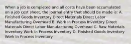 When a job is completed and all costs have been accumulated on a job cost sheet, the journal entry that should be made is: A. Finished Goods Inventory Direct Materials Direct Labor Manufacturing Overhead B. Work In Process Inventory Direct Materials Direct Labor Manufacturing Overhead C. Raw Materials Inventory Work In Process Inventory D. Finished Goods Inventory Work In Process Inventory