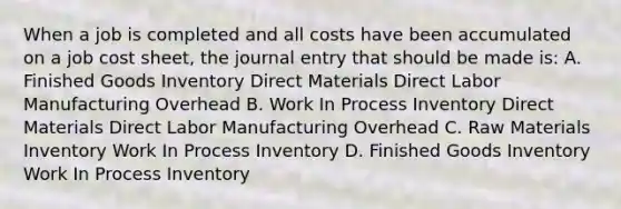 When a job is completed and all costs have been accumulated on a job cost sheet, the journal entry that should be made is: A. Finished Goods Inventory Direct Materials Direct Labor Manufacturing Overhead B. Work In Process Inventory Direct Materials Direct Labor Manufacturing Overhead C. Raw Materials Inventory Work In Process Inventory D. Finished Goods Inventory Work In Process Inventory