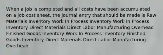 When a job is completed and all costs have been accumulated on a job cost sheet, the journal entry that should be made is Raw Materials Inventory Work In Process Inventory Work In Process Inventory Direct Materials Direct Labor Manufacturing Overhead Finished Goods Inventory Work In Process Inventory Finished Goods Inventory Direct Materials Direct Labor Manufacturing Overhead