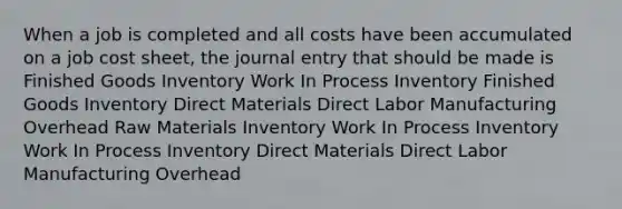 When a job is completed and all costs have been accumulated on a job cost sheet, the journal entry that should be made is Finished Goods Inventory Work In Process Inventory Finished Goods Inventory Direct Materials Direct Labor Manufacturing Overhead Raw Materials Inventory Work In Process Inventory Work In Process Inventory Direct Materials Direct Labor Manufacturing Overhead