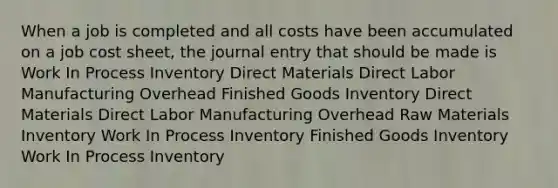 When a job is completed and all costs have been accumulated on a job cost sheet, the journal entry that should be made is Work In Process Inventory Direct Materials Direct Labor Manufacturing Overhead Finished Goods Inventory Direct Materials Direct Labor Manufacturing Overhead Raw Materials Inventory Work In Process Inventory Finished Goods Inventory Work In Process Inventory