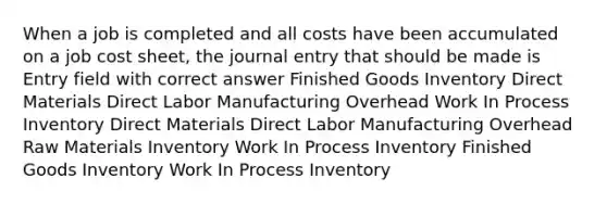 When a job is completed and all costs have been accumulated on a job cost sheet, the journal entry that should be made is Entry field with correct answer Finished Goods Inventory Direct Materials Direct Labor Manufacturing Overhead Work In Process Inventory Direct Materials Direct Labor Manufacturing Overhead Raw Materials Inventory Work In Process Inventory Finished Goods Inventory Work In Process Inventory