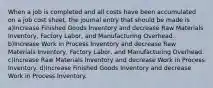 When a job is completed and all costs have been accumulated on a job cost sheet, the journal entry that should be made is a)Increase Finished Goods Inventory and decrease Raw Materials Inventory, Factory Labor, and Manufacturing Overhead. b)Increase Work in Process Inventory and decrease Raw Materials Inventory, Factory Labor, and Manufacturing Overhead. c)Increase Raw Materials Inventory and decrease Work in Process Inventory. d)Increase Finished Goods Inventory and decrease Work in Process Inventory.