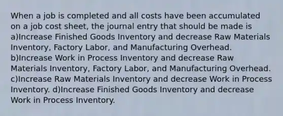 When a job is completed and all costs have been accumulated on a job cost sheet, the journal entry that should be made is a)Increase Finished Goods Inventory and decrease Raw Materials Inventory, Factory Labor, and Manufacturing Overhead. b)Increase Work in Process Inventory and decrease Raw Materials Inventory, Factory Labor, and Manufacturing Overhead. c)Increase Raw Materials Inventory and decrease Work in Process Inventory. d)Increase Finished Goods Inventory and decrease Work in Process Inventory.