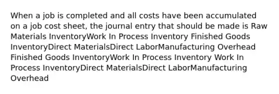 When a job is completed and all costs have been accumulated on a job cost sheet, the journal entry that should be made is Raw Materials InventoryWork In Process Inventory Finished Goods InventoryDirect MaterialsDirect LaborManufacturing Overhead Finished Goods InventoryWork In Process Inventory Work In Process InventoryDirect MaterialsDirect LaborManufacturing Overhead