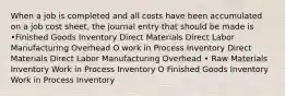 When a job is completed and all costs have been accumulated on a job cost sheet, the journal entry that should be made is •Finished Goods Inventory Direct Materials Direct Labor Manufacturing Overhead O work in Process Inventory Direct Materials Direct Labor Manufacturing Overhead • Raw Materials Inventory Work in Process Inventory O Finished Goods Inventory Work in Process Inventory