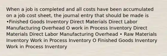 When a job is completed and all costs have been accumulated on a job cost sheet, the journal entry that should be made is •Finished Goods Inventory Direct Materials Direct Labor Manufacturing Overhead O work in Process Inventory Direct Materials Direct Labor Manufacturing Overhead • Raw Materials Inventory Work in Process Inventory O Finished Goods Inventory Work in Process Inventory