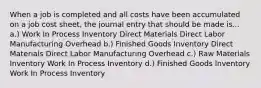 When a job is completed and all costs have been accumulated on a job cost sheet, the journal entry that should be made is... a.) Work In Process Inventory Direct Materials Direct Labor Manufacturing Overhead b.) Finished Goods Inventory Direct Materials Direct Labor Manufacturing Overhead c.) Raw Materials Inventory Work In Process Inventory d.) Finished Goods Inventory Work In Process Inventory