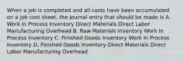 When a job is completed and all costs have been accumulated on a job cost sheet, the journal entry that should be made is A. Work In Process Inventory Direct Materials Direct Labor Manufacturing Overhead B. Raw Materials Inventory Work In Process Inventory C. Finished Goods Inventory Work In Process Inventory D. Finished Goods Inventory Direct Materials Direct Labor Manufacturing Overhead