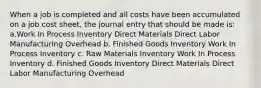 When a job is completed and all costs have been accumulated on a job cost sheet, the journal entry that should be made is: a.Work In Process Inventory Direct Materials Direct Labor Manufacturing Overhead b. Finished Goods Inventory Work In Process Inventory c. Raw Materials Inventory Work In Process Inventory d. Finished Goods Inventory Direct Materials Direct Labor Manufacturing Overhead