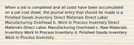 When a job is completed and all costs have been accumulated on a job cost sheet, the journal entry that should be made is a. Finished Goods Inventory Direct Materials Direct Labor Manufacturing Overhead b. Work In Process Inventory Direct Materials Direct Labor Manufacturing Overhead c. Raw Materials Inventory Work In Process Inventory d. Finished Goods Inventory Work In Process Inventory