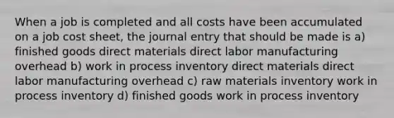 When a job is completed and all costs have been accumulated on a job cost sheet, the journal entry that should be made is a) finished goods direct materials direct labor manufacturing overhead b) work in process inventory direct materials direct labor manufacturing overhead c) raw materials inventory work in process inventory d) finished goods work in process inventory