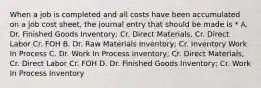 When a job is completed and all costs have been accumulated on a job cost sheet, the journal entry that should be made is * A. Dr. Finished Goods Inventory; Cr. Direct Materials, Cr. Direct Labor Cr. FOH B. Dr. Raw Materials Inventory; Cr. Inventory Work In Process C. Dr. Work In Process Inventory; Cr. Direct Materials, Cr. Direct Labor Cr. FOH D. Dr. Finished Goods Inventory; Cr. Work In Process Inventory