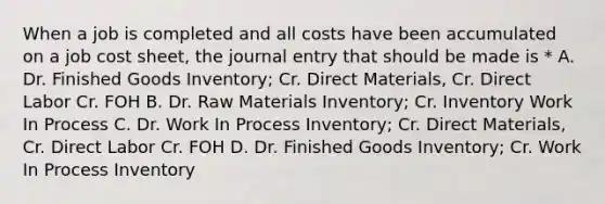 When a job is completed and all costs have been accumulated on a job cost sheet, the journal entry that should be made is * A. Dr. Finished Goods Inventory; Cr. Direct Materials, Cr. Direct Labor Cr. FOH B. Dr. Raw Materials Inventory; Cr. Inventory Work In Process C. Dr. Work In Process Inventory; Cr. Direct Materials, Cr. Direct Labor Cr. FOH D. Dr. Finished Goods Inventory; Cr. Work In Process Inventory