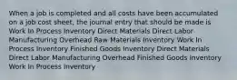 When a job is completed and all costs have been accumulated on a job cost sheet, the journal entry that should be made is Work In Process Inventory Direct Materials Direct Labor Manufacturing Overhead Raw Materials Inventory Work In Process Inventory Finished Goods Inventory Direct Materials Direct Labor Manufacturing Overhead Finished Goods Inventory Work In Process Inventory