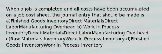 When a job is completed and all costs have been accumulated on a job cost sheet, the journal entry that should be made is a)Finished Goods InventoryDirect MaterialsDirect LaborManufacturing Overhead b) Work In Process InventoryDirect MaterialsDirect LaborManufacturing Overhead c)Raw Materials InventoryWork In Process Inventory d)Finished Goods InventoryWork In Process Inventory