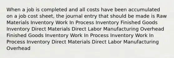 When a job is completed and all costs have been accumulated on a job cost sheet, the journal entry that should be made is Raw Materials Inventory Work In Process Inventory Finished Goods Inventory Direct Materials Direct Labor Manufacturing Overhead Finished Goods Inventory Work In Process Inventory Work In Process Inventory Direct Materials Direct Labor Manufacturing Overhead