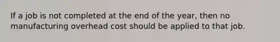 If a job is not completed at the end of the year, then no manufacturing overhead cost should be applied to that job.