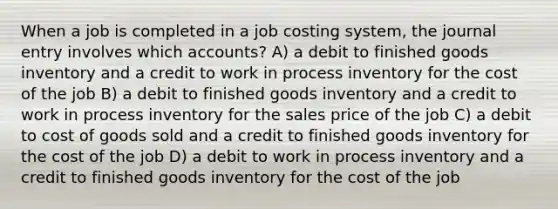 When a job is completed in a job costing system, the journal entry involves which accounts? A) a debit to finished goods inventory and a credit to work in process inventory for the cost of the job B) a debit to finished goods inventory and a credit to work in process inventory for the sales price of the job C) a debit to cost of goods sold and a credit to finished goods inventory for the cost of the job D) a debit to work in process inventory and a credit to finished goods inventory for the cost of the job