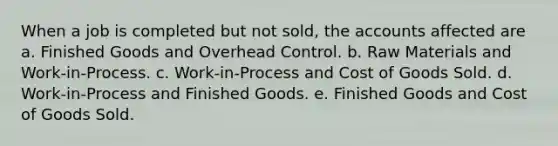 When a job is completed but not sold, the accounts affected are a. Finished Goods and Overhead Control. b. Raw Materials and Work-in-Process. c. Work-in-Process and Cost of Goods Sold. d. Work-in-Process and Finished Goods. e. Finished Goods and Cost of Goods Sold.