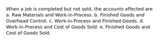 When a job is completed but not sold, the accounts affected are a. Raw Materials and Work-in-Process. b. Finished Goods and Overhead Control. c. Work-in-Process and Finished Goods. d. Work-in-Process and Cost of Goods Sold. e. Finished Goods and Cost of Goods Sold.