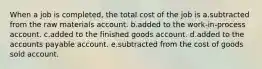 When a job is completed, the total cost of the job is a.subtracted from the raw materials account. b.added to the work-in-process account. c.added to the finished goods account. d.added to the accounts payable account. e.subtracted from the cost of goods sold account.