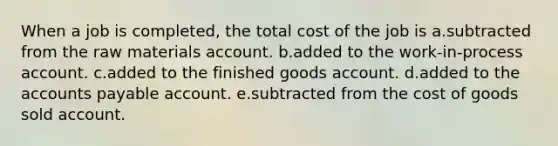 When a job is completed, the total cost of the job is a.subtracted from the raw materials account. b.added to the work-in-process account. c.added to the finished goods account. d.added to the accounts payable account. e.subtracted from the cost of goods sold account.