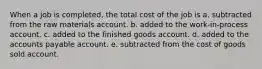 When a job is completed, the total cost of the job is a. subtracted from the raw materials account. b. added to the work-in-process account. c. added to the finished goods account. d. added to the accounts payable account. e. subtracted from the cost of goods sold account.