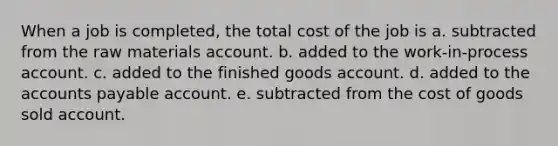 When a job is completed, the total cost of the job is a. subtracted from the raw materials account. b. added to the work-in-process account. c. added to the finished goods account. d. added to the <a href='https://www.questionai.com/knowledge/kWc3IVgYEK-accounts-payable' class='anchor-knowledge'>accounts payable</a> account. e. subtracted from the cost of goods sold account.