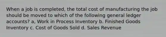 When a job is​ completed, the total cost of manufacturing the job should be moved to which of the following general ledger​ accounts? a, Work in Process Inventory b. Finished Goods Inventory c. Cost of Goods Sold d. Sales Revenue