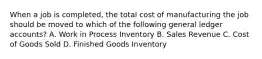 When a job is​ completed, the total cost of manufacturing the job should be moved to which of the following general ledger​ accounts? A. Work in Process Inventory B. Sales Revenue C. Cost of Goods Sold D. Finished Goods Inventory