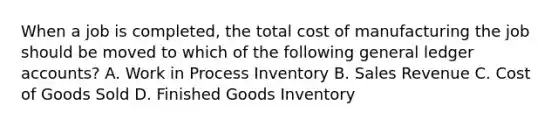 When a job is​ completed, the total cost of manufacturing the job should be moved to which of the following general ledger​ accounts? A. Work in Process Inventory B. Sales Revenue C. Cost of Goods Sold D. Finished Goods Inventory