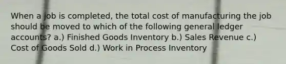 When a job is completed, the total cost of manufacturing the job should be moved to which of the following general ledger accounts? a.) Finished Goods Inventory b.) Sales Revenue c.) Cost of Goods Sold d.) Work in Process Inventory