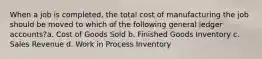 When a job is completed, the total cost of manufacturing the job should be moved to which of the following general ledger accounts?a. Cost of Goods Sold b. Finished Goods Inventory c. Sales Revenue d. Work in Process Inventory