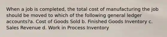 When a job is completed, the total cost of manufacturing the job should be moved to which of the following general ledger accounts?a. Cost of Goods Sold b. Finished Goods Inventory c. Sales Revenue d. Work in Process Inventory