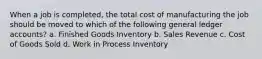 When a job is completed, the total cost of manufacturing the job should be moved to which of the following general ledger accounts? a. Finished Goods Inventory b. Sales Revenue c. Cost of Goods Sold d. Work in Process Inventory