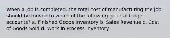 When a job is completed, the total cost of manufacturing the job should be moved to which of the following general ledger accounts? a. Finished Goods Inventory b. Sales Revenue c. Cost of Goods Sold d. Work in Process Inventory