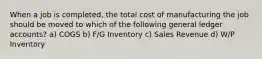 When a job is completed, the total cost of manufacturing the job should be moved to which of the following general ledger accounts? a) COGS b) F/G Inventory c) Sales Revenue d) W/P Inventory