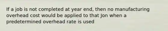 If a job is not completed at year end, then no manufacturing overhead cost would be applied to that Jon when a predetermined overhead rate is used