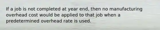 If a job is not completed at year end, then no manufacturing overhead cost would be applied to that job when a predetermined overhead rate is used.