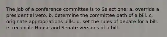 The job of a conference committee is to Select one: a. override a presidential veto. b. determine the committee path of a bill. c. originate appropriations bills. d. set the rules of debate for a bill. e. reconcile House and Senate versions of a bill.