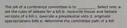 The job of a conference committee is to __________. Select one: a. set the rules of debate for a bill b. reconcile House and Senate versions of a bill c. override a presidential veto d. originate appropriations bills e. determine the committee path of a bill