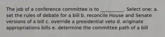 The job of a conference committee is to __________. Select one: a. set the rules of debate for a bill b. reconcile House and Senate versions of a bill c. override a presidential veto d. originate appropriations bills e. determine the committee path of a bill