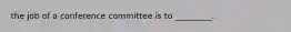 the job of a conference committee is to _________.