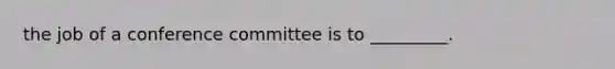 the job of a conference committee is to _________.