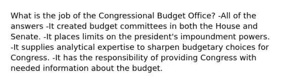 What is the job of the Congressional Budget Office? -All of the answers -It created budget committees in both the House and Senate. -It places limits on the president's impoundment powers. -It supplies analytical expertise to sharpen budgetary choices for Congress. -It has the responsibility of providing Congress with needed information about the budget.