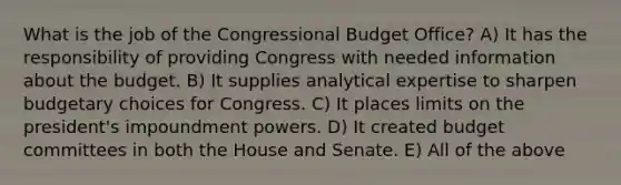 What is the job of the Congressional Budget Office? A) It has the responsibility of providing Congress with needed information about the budget. B) It supplies analytical expertise to sharpen budgetary choices for Congress. C) It places limits on the president's impoundment powers. D) It created budget committees in both the House and Senate. E) All of the above