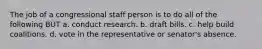 The job of a congressional staff person is to do all of the following BUT a. conduct research. b. draft bills. c. help build coalitions. d. vote in the representative or senator's absence.