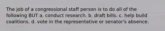 The job of a congressional staff person is to do all of the following BUT a. conduct research. b. draft bills. c. help build coalitions. d. vote in the representative or senator's absence.